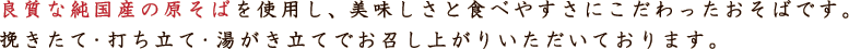 良質な純国産の原そばを使用し、美味しさと食べやすさにこだわったおそばです。挽きたて・打ち立て・湯がき立てでお召し上がりいただいております。