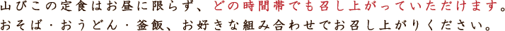 山びこの定食はお昼に限らず、どの時間帯でも召し上がっていただけます。おそば・おうどん・釜飯、お好きな組み合わせでお召し上がりください。